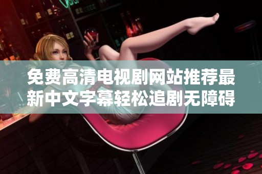 免费高清电视剧网站推荐最新中文字幕轻松追剧无障碍体验