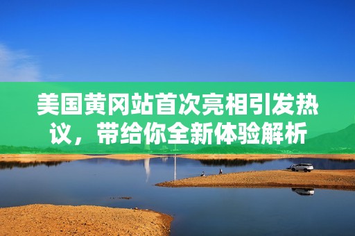 美国黄冈站首次亮相引发热议，带给你全新体验解析