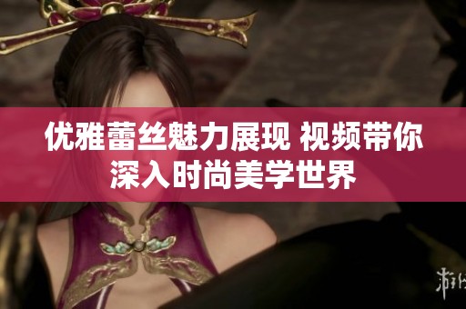 优雅蕾丝魅力展现 视频带你深入时尚美学世界