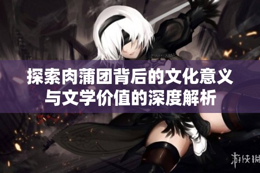 探索肉蒲团背后的文化意义与文学价值的深度解析