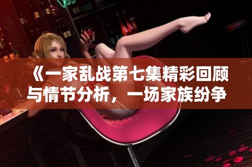《一家乱战第七集精彩回顾与情节分析，一场家族纷争的高潮对决》
