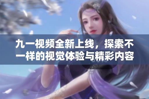 九一视频全新上线，探索不一样的视觉体验与精彩内容