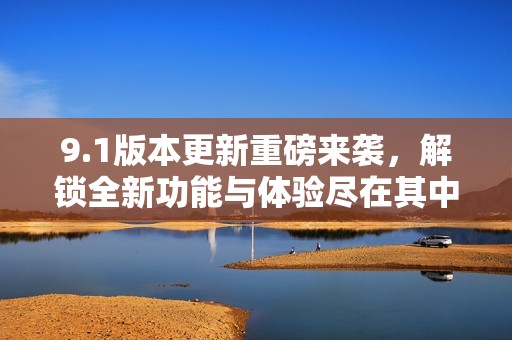 9.1版本更新重磅来袭，解锁全新功能与体验尽在其中