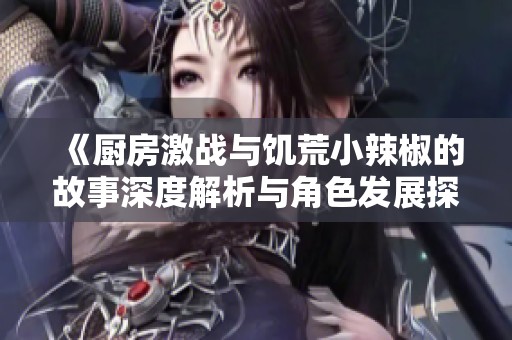 《厨房激战与饥荒小辣椒的故事深度解析与角色发展探讨》