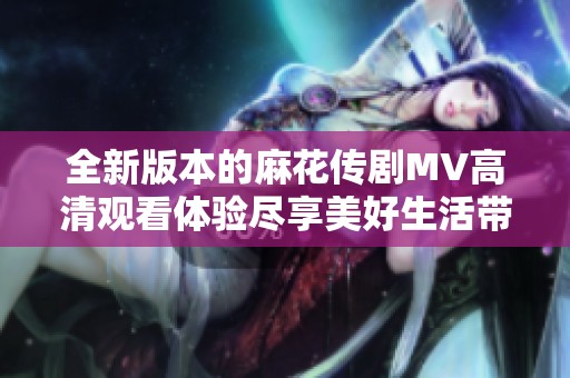 全新版本的麻花传剧MV高清观看体验尽享美好生活带来的乐趣