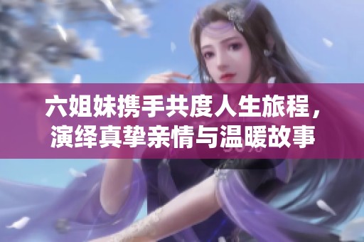 六姐妹携手共度人生旅程，演绎真挚亲情与温暖故事