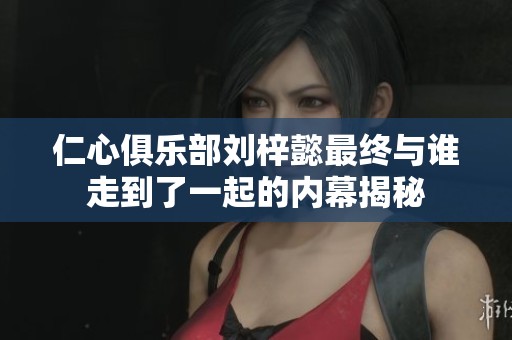 仁心俱乐部刘梓懿最终与谁走到了一起的内幕揭秘