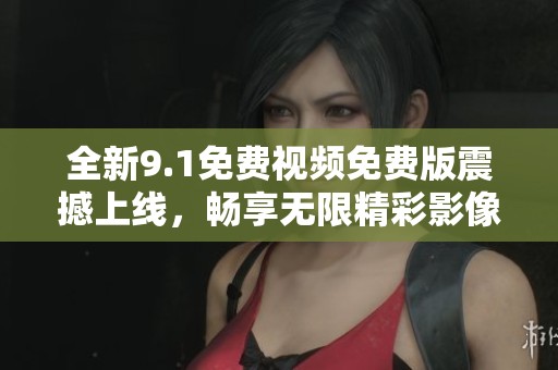 全新9.1免费视频免费版震撼上线，畅享无限精彩影像体验