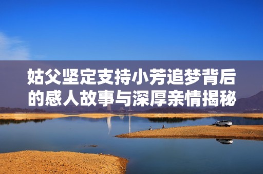 姑父坚定支持小芳追梦背后的感人故事与深厚亲情揭秘