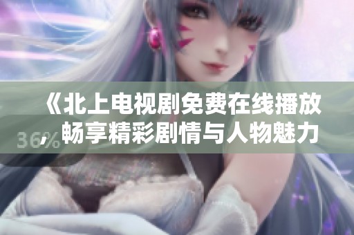 《北上电视剧免费在线播放，畅享精彩剧情与人物魅力》