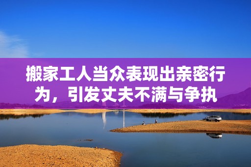 搬家工人当众表现出亲密行为，引发丈夫不满与争执
