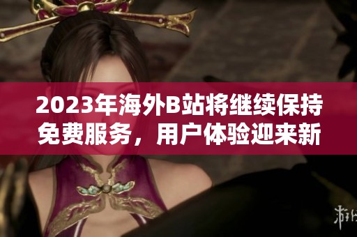 2023年海外B站将继续保持免费服务，用户体验迎来新机遇