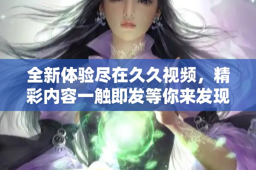 全新体验尽在久久视频，精彩内容一触即发等你来发现