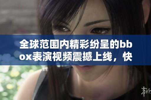 全球范围内精彩纷呈的bbox表演视频震撼上线，快来观看吧