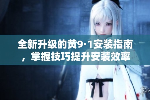 全新升级的黄9·1安装指南，掌握技巧提升安装效率