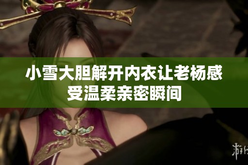 小雪大胆解开内衣让老杨感受温柔亲密瞬间