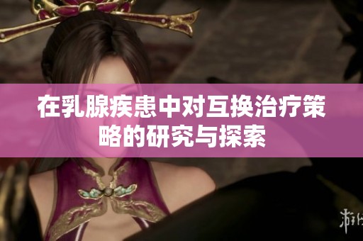 在乳腺疾患中对互换治疗策略的研究与探索