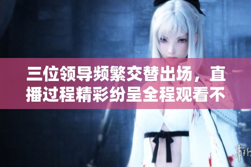 三位领导频繁交替出场，直播过程精彩纷呈全程观看不容错过