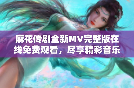 麻花传剧全新MV完整版在线免费观看，尽享精彩音乐盛宴