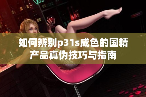 如何辨别p31s成色的国精产品真伪技巧与指南