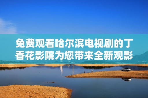 免费观看哈尔滨电视剧的丁香花影院为您带来全新观影体验