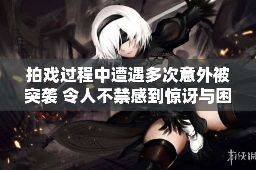 拍戏过程中遭遇多次意外被突袭 令人不禁感到惊讶与困惑