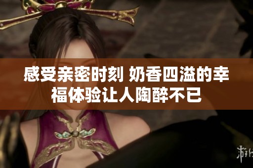 感受亲密时刻 奶香四溢的幸福体验让人陶醉不已