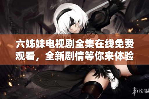 六姊妹电视剧全集在线免费观看，全新剧情等你来体验