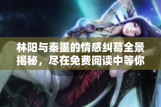 林阳与秦墨的情感纠葛全景揭秘，尽在免费阅读中等你来探索