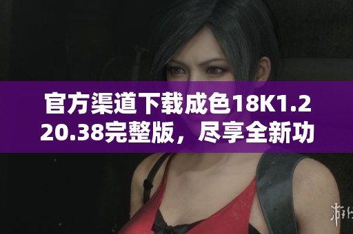 官方渠道下载成色18K1.220.38完整版，尽享全新功能与体验