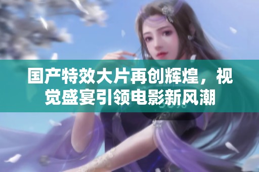 国产特效大片再创辉煌，视觉盛宴引领电影新风潮