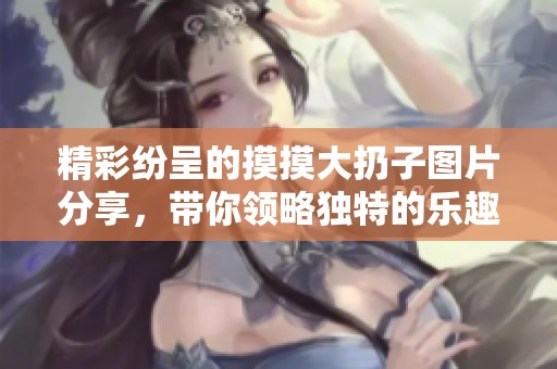 精彩纷呈的摸摸大扔子图片分享，带你领略独特的乐趣与创意