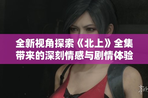 全新视角探索《北上》全集带来的深刻情感与剧情体验