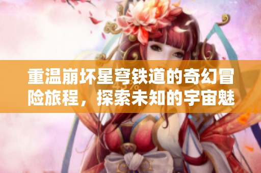 重温崩坏星穹铁道的奇幻冒险旅程，探索未知的宇宙魅力与故事