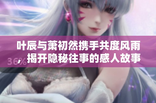 叶辰与萧初然携手共度风雨，揭开隐秘往事的感人故事